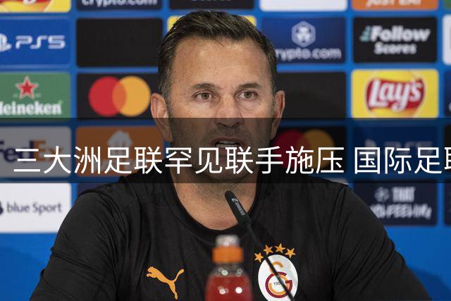 三大洲足联罕见联手施压 国际足联世界杯私有化方案陷空前危机