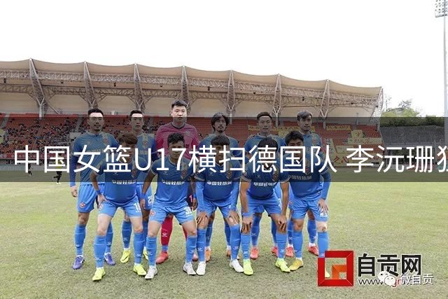 中国女篮U17横扫德国队 李沅珊狂飙23分主导25分大胜