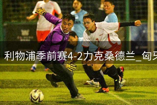 利物浦季前赛4-2力克桑德兰 匈牙利天才导演进攻盛宴