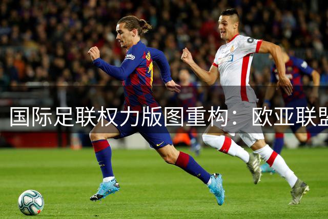 国际足联权力版图重构：欧亚联盟与非洲阵营展开巅峰对决