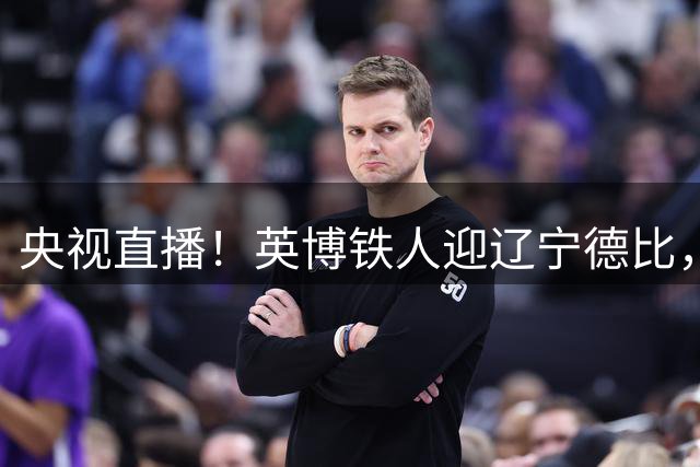 央视直播！英博铁人迎辽宁德比，国安新鹏城争连胜，海港铜梁龙避连败