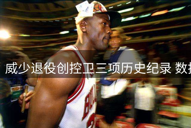 威少退役创控卫三项历史纪录 数据表现堪称传奇