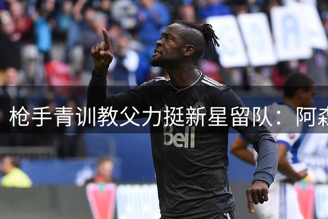 枪手青训教父力挺新星留队：阿森纳需要这样的钢铁战士