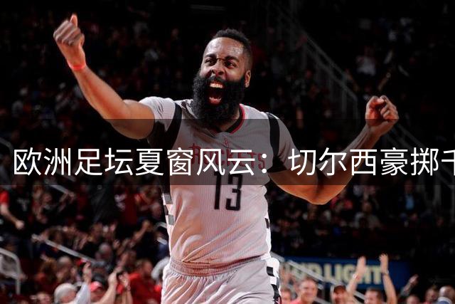 欧洲足坛夏窗风云：切尔西豪掷千金 巴萨婉拒格雷茨卡自荐