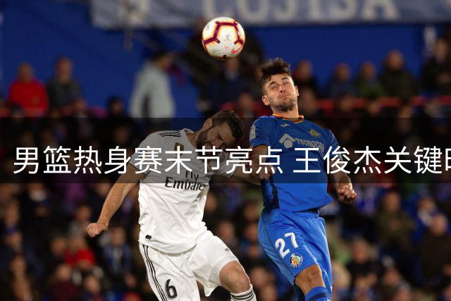 男篮热身赛末节亮点 王俊杰关键时刻展现真正实力