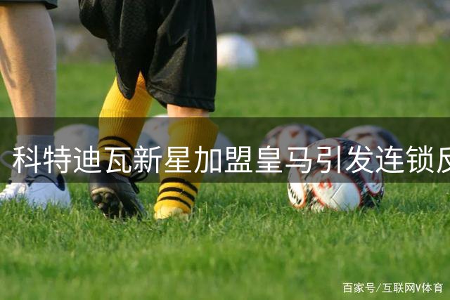 科特迪瓦新星加盟皇马引发连锁反应 维尼修斯恐转投枪手