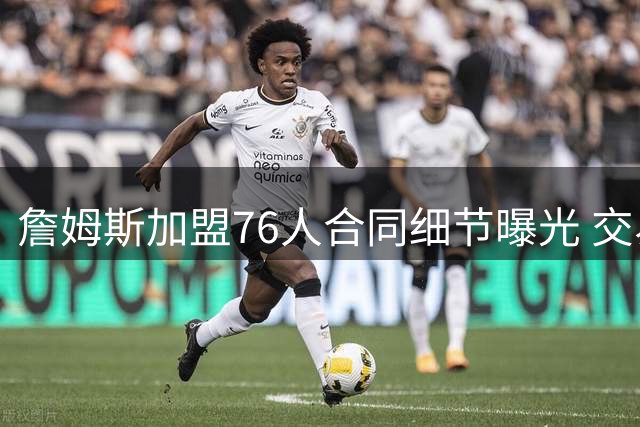 詹姆斯加盟76人合同细节曝光 交易保证金条款引关注