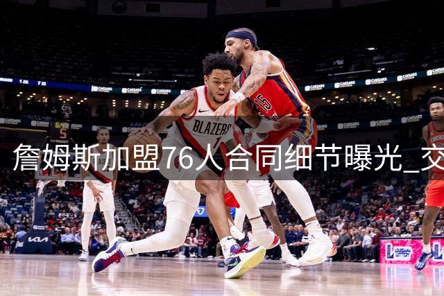 詹姆斯加盟76人合同细节曝光 交易保证金条款引关注