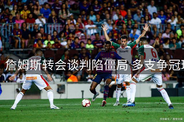 詹姆斯转会谈判陷僵局 多支争冠球队难满足其核心诉求
