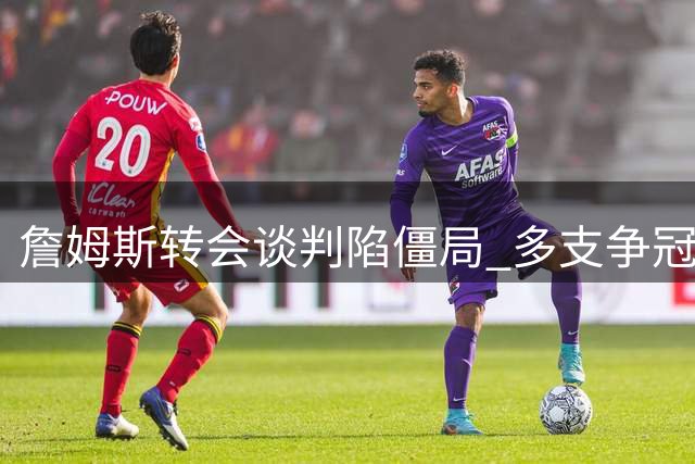 詹姆斯转会谈判陷僵局 多支争冠球队难满足其核心诉求