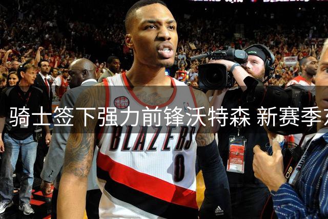 骑士签下强力前锋沃特森 新赛季东部竞争力几何？