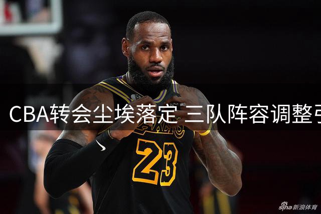 CBA转会尘埃落定 三队阵容调整引关注